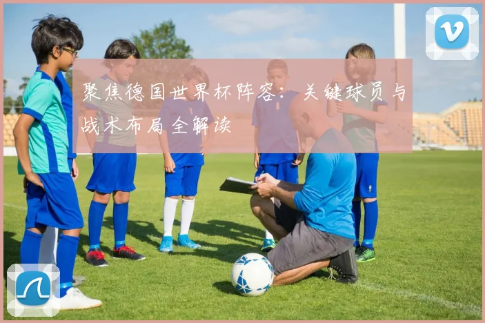 聚焦德国世界杯阵容：关键球员与战术布局全解读
