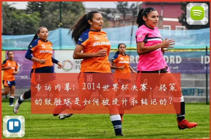 专访内幕：2014世界杯决赛，格策的致胜球是如何被设计和铭记的？