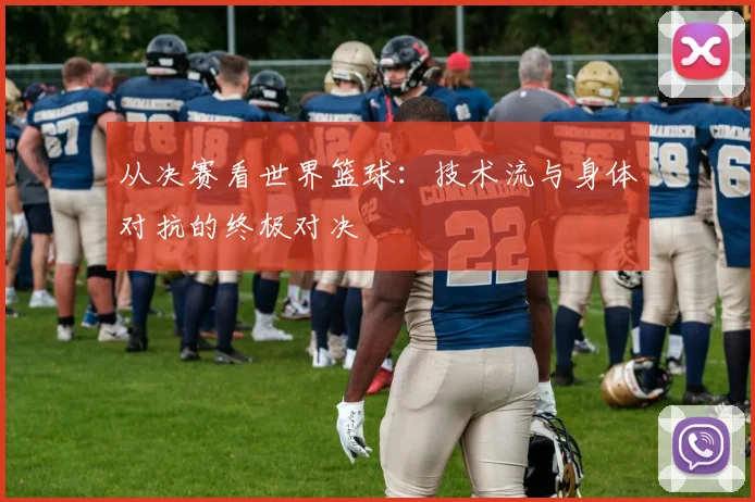 从决赛看世界篮球：技术流与身体对抗的终极对决